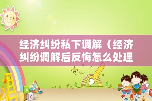 經(jīng)濟糾紛私下調(diào)解（經(jīng)濟糾紛調(diào)解后反悔怎么處理）