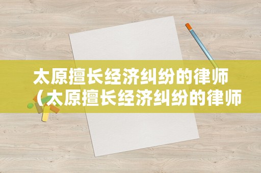 太原擅長經(jīng)濟(jì)糾紛的律師（太原擅長經(jīng)濟(jì)糾紛的律師事務(wù)所）