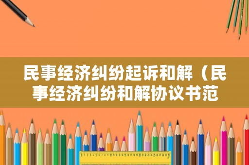 民事經濟糾紛起訴和解（民事經濟糾紛和解協議書范本）