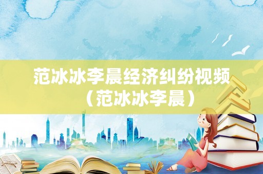 范冰冰李晨經(jīng)濟(jì)糾紛視頻（范冰冰李晨）