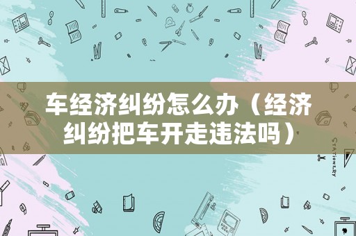 車經(jīng)濟(jì)糾紛怎么辦（經(jīng)濟(jì)糾紛把車開走違法嗎）