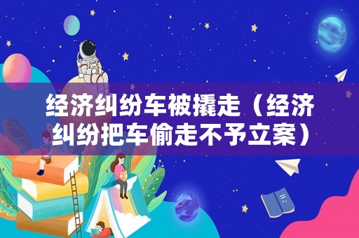 經濟糾紛車被撬走（經濟糾紛把車偷走不予立案）