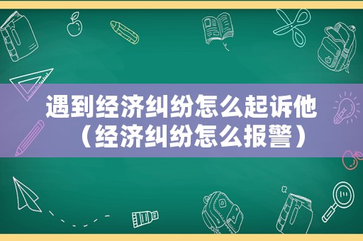 遇到經濟糾紛怎么起訴他（經濟糾紛怎么報警）