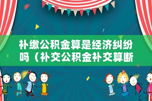 補繳公積金算是經濟糾紛嗎（補交公積金補交算斷交嗎）