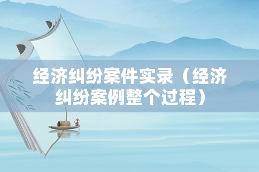 經(jīng)濟(jì)糾紛案件實(shí)錄（經(jīng)濟(jì)糾紛案例整個(gè)過(guò)程）