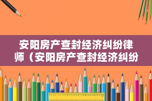 安陽房產查封經濟糾紛律師（安陽房產查封經濟糾紛律師電話）