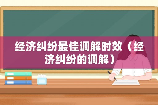 經濟糾紛最佳調解時效（經濟糾紛的調解）