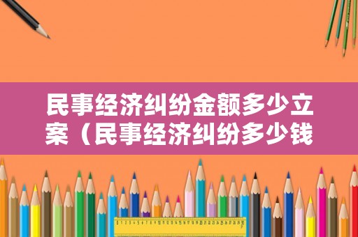 民事經(jīng)濟糾紛金額多少立案（民事經(jīng)濟糾紛多少錢起夠立案）