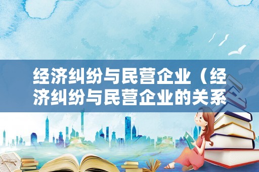 經(jīng)濟(jì)糾紛與民營(yíng)企業(yè)（經(jīng)濟(jì)糾紛與民營(yíng)企業(yè)的關(guān)系）