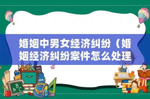 婚姻中男女經(jīng)濟(jì)糾紛（婚姻經(jīng)濟(jì)糾紛案件怎么處理）
