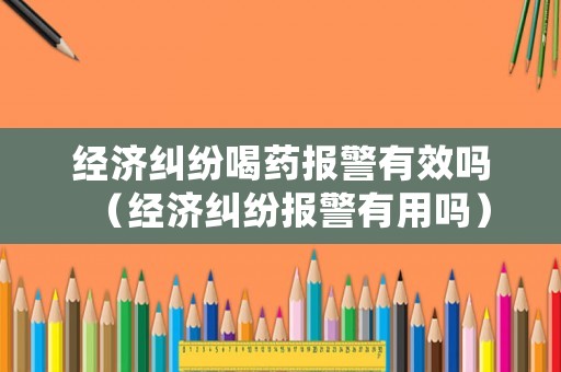 經濟糾紛喝藥報警有效嗎（經濟糾紛報警有用嗎）