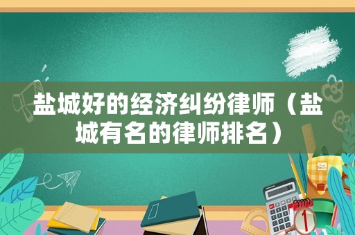鹽城好的經濟糾紛律師（鹽城有名的律師排名）