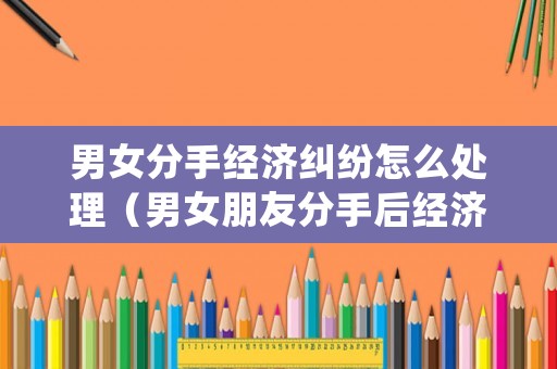 男女分手經濟糾紛怎么處理（男女朋友分手后經濟糾紛）