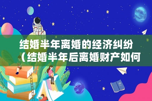 結(jié)婚半年離婚的經(jīng)濟(jì)糾紛（結(jié)婚半年后離婚財(cái)產(chǎn)如何分割）