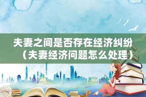 夫妻之間是否存在經濟糾紛（夫妻經濟問題怎么處理）