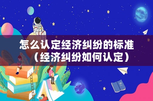 怎么認定經濟糾紛的標準（經濟糾紛如何認定）