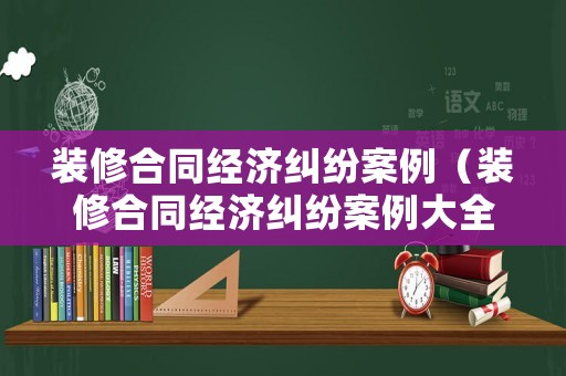 裝修合同經濟糾紛案例（裝修合同經濟糾紛案例大全）