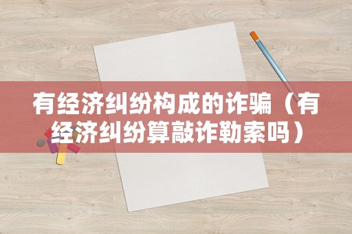 有經(jīng)濟(jì)糾紛構(gòu)成的詐騙（有經(jīng)濟(jì)糾紛算敲詐勒索嗎）