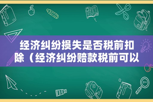 經濟糾紛損失是否稅前扣除（經濟糾紛賠款稅前可以扣除嗎）