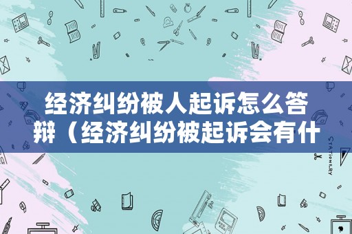 經(jīng)濟糾紛被人起訴怎么答辯（經(jīng)濟糾紛被起訴會有什么后果）