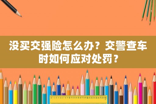 沒買交強(qiáng)險(xiǎn)怎么辦？交警查車時(shí)如何應(yīng)對處罰？