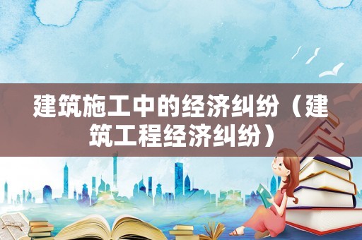 建筑施工中的經濟糾紛（建筑工程經濟糾紛）