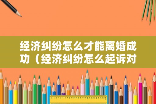 經(jīng)濟(jì)糾紛怎么才能離婚成功（經(jīng)濟(jì)糾紛怎么起訴對方）
