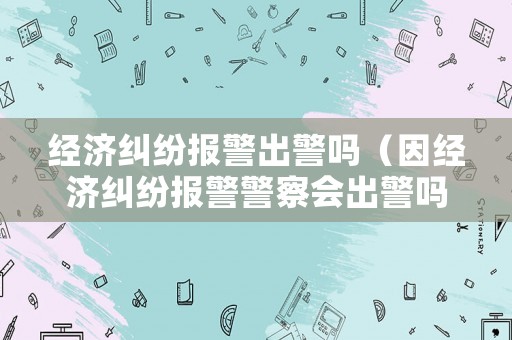 經(jīng)濟糾紛報警出警嗎（因經(jīng)濟糾紛報警警察會出警嗎）
