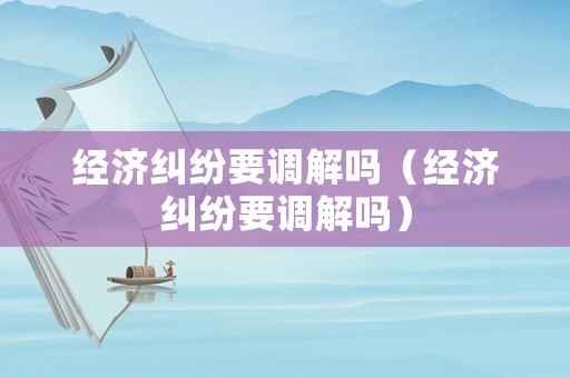 經濟糾紛要調解嗎（經濟糾紛要調解嗎）