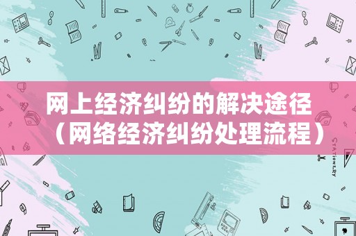 網(wǎng)上經(jīng)濟(jì)糾紛的解決途徑（網(wǎng)絡(luò)經(jīng)濟(jì)糾紛處理流程）