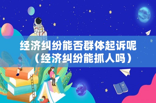 經(jīng)濟(jì)糾紛能否群體起訴呢（經(jīng)濟(jì)糾紛能抓人嗎）