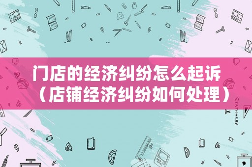 門店的經濟糾紛怎么起訴（店鋪經濟糾紛如何處理）