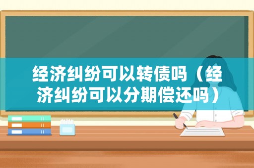 經濟糾紛可以轉債嗎（經濟糾紛可以分期償還嗎）