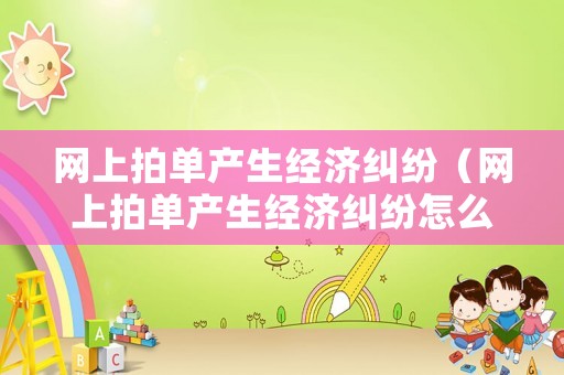 網上拍單產生經濟糾紛（網上拍單產生經濟糾紛怎么辦）