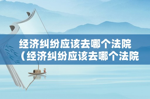 經濟糾紛應該去哪個法院（經濟糾紛應該去哪個法院起訴）
