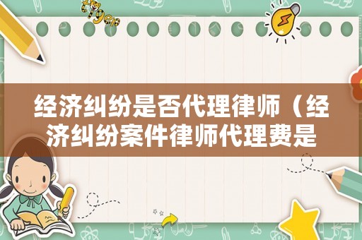 經濟糾紛是否代理律師（經濟糾紛案件律師代理費是多少）