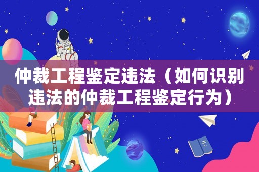 仲裁工程鑒定違法（如何識別違法的仲裁工程鑒定行為）