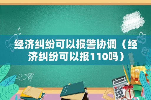 經濟糾紛可以報警協調（經濟糾紛可以報110嗎）