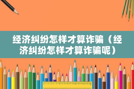 經濟糾紛怎樣才算詐騙（經濟糾紛怎樣才算詐騙呢）