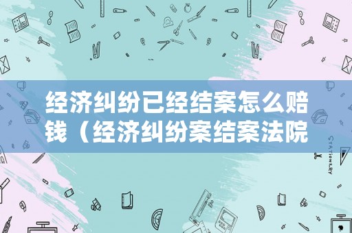 經濟糾紛已經結案怎么賠錢（經濟糾紛案結案法院多久劃賬）