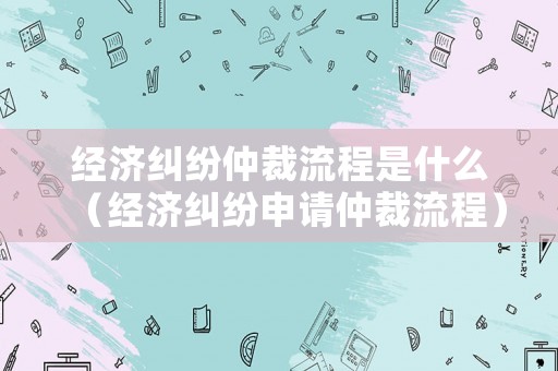 經濟糾紛仲裁流程是什么（經濟糾紛申請仲裁流程）
