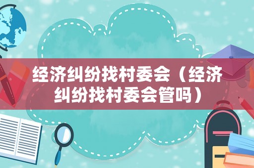 經(jīng)濟糾紛找村委會（經(jīng)濟糾紛找村委會管嗎）