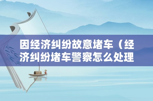 因經濟糾紛故意堵車（經濟糾紛堵車警察怎么處理）