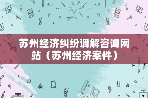 蘇州經濟糾紛調解咨詢網站（蘇州經濟案件）
