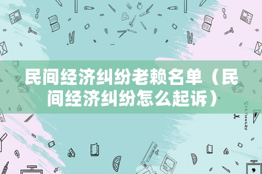 民間經(jīng)濟(jì)糾紛老賴名單（民間經(jīng)濟(jì)糾紛怎么起訴）