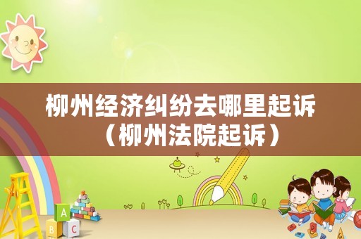 柳州經(jīng)濟(jì)糾紛去哪里起訴（柳州法院起訴）