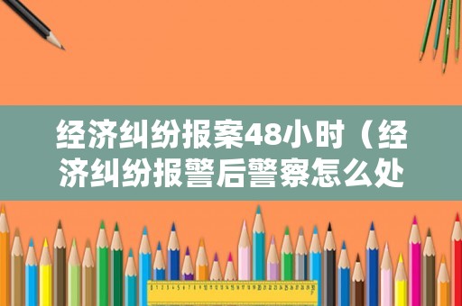 經濟糾紛報案48小時（經濟糾紛報警后警察怎么處理）