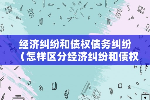 經(jīng)濟(jì)糾紛和債權(quán)債務(wù)糾紛（怎樣區(qū)分經(jīng)濟(jì)糾紛和債權(quán)債務(wù)）
