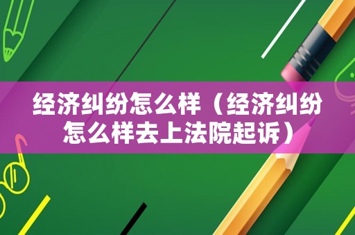 經濟糾紛怎么樣（經濟糾紛怎么樣去上法院起訴）