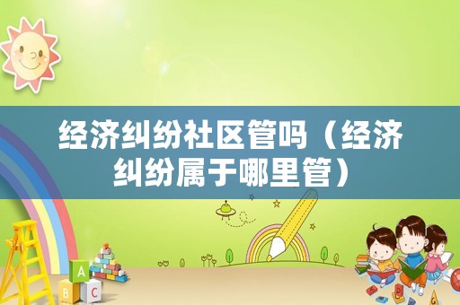 經(jīng)濟(jì)糾紛社區(qū)管嗎（經(jīng)濟(jì)糾紛屬于哪里管）